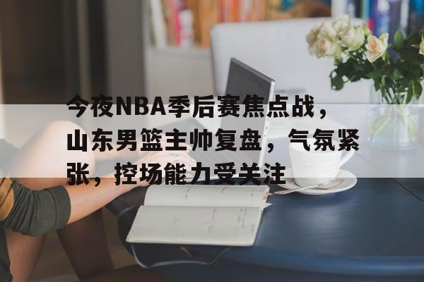 南宫平台-关于今夜NBA季后赛焦点战，山东男篮主帅复盘，气氛紧张，控场能力受关注的信息